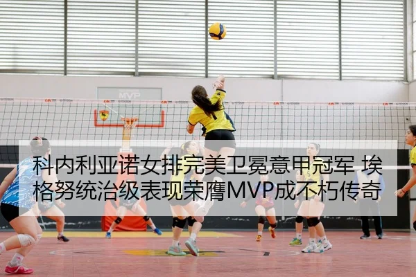科内利亚诺女排完美卫冕意甲冠军 埃格努统治级表现荣膺MVP成不朽传奇
